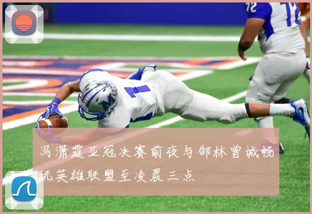 冯潇霆亚冠决赛前夜与郜林曾诚畅玩英雄联盟至凌晨三点