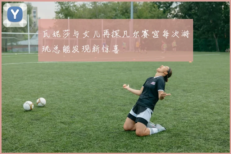 瓦妮莎与女儿再探凡尔赛宫每次游玩总能发现新惊喜