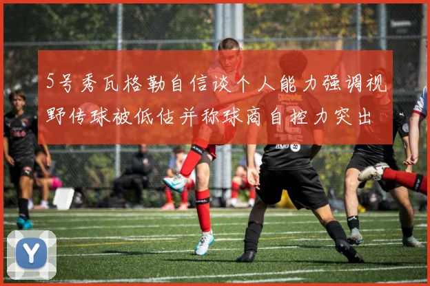 5号秀瓦格勒自信谈个人能力强调视野传球被低估并称球商自控力突出