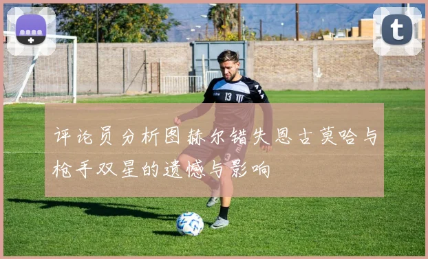 评论员分析图赫尔错失恩古莫哈与枪手双星的遗憾与影响