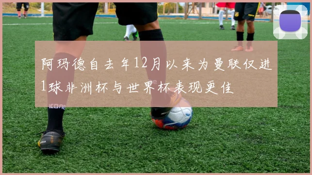 阿玛德自去年12月以来为曼联仅进1球非洲杯与世界杯表现更佳