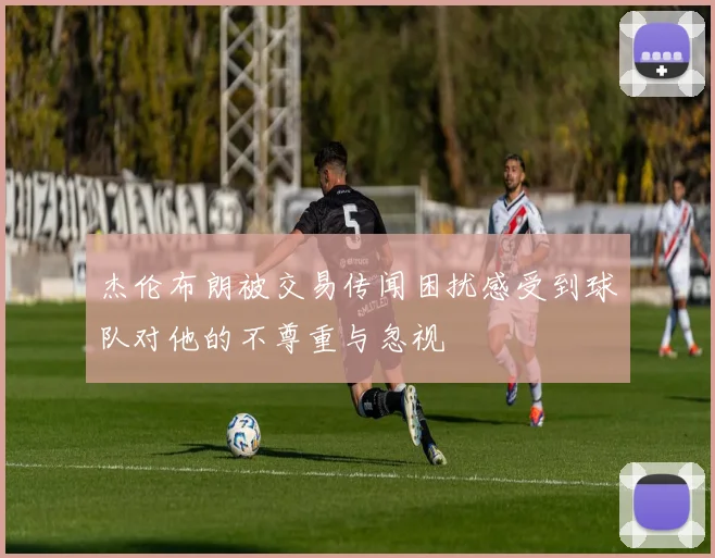 杰伦布朗被交易传闻困扰感受到球队对他的不尊重与忽视