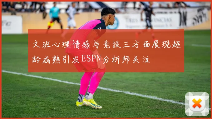 文班心理情感与竞技三方面展现超龄成熟引发ESPN分析师关注