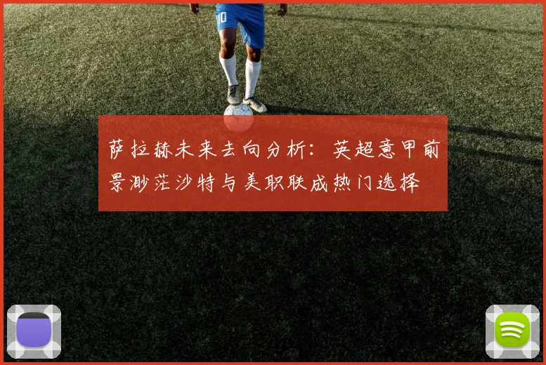萨拉赫未来去向分析：英超意甲前景渺茫沙特与美职联成热门选择
