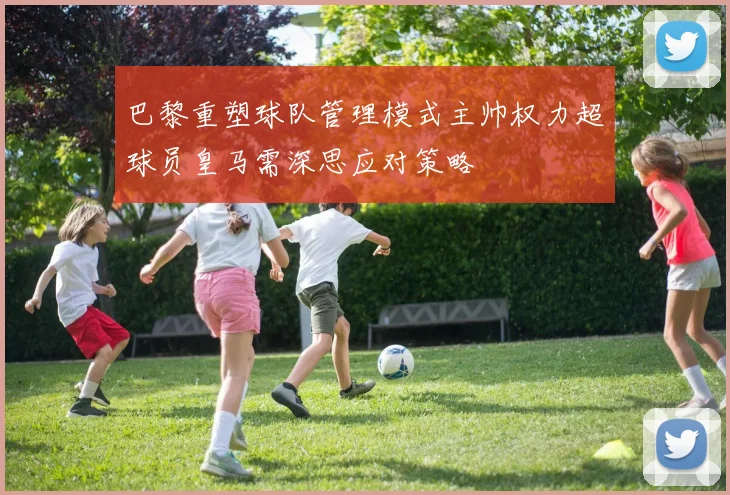 巴黎重塑球队管理模式主帅权力超球员皇马需深思应对策略