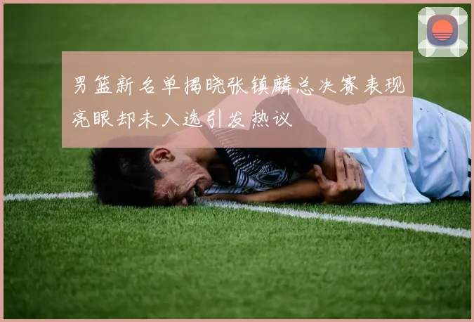 男篮新名单揭晓张镇麟总决赛表现亮眼却未入选引发热议