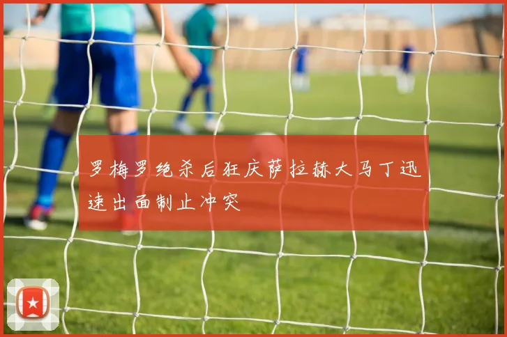 罗梅罗绝杀后狂庆萨拉赫大马丁迅速出面制止冲突