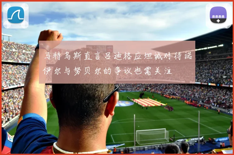 马特乌斯直言吕迪格应坦诚对待诺伊尔与努贝尔的争议也需关注