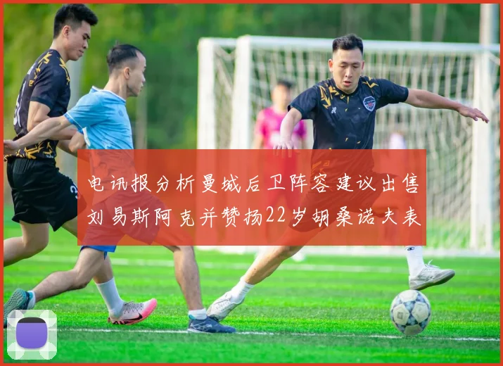 电讯报分析曼城后卫阵容建议出售刘易斯阿克并赞扬22岁胡桑诺夫表现出色