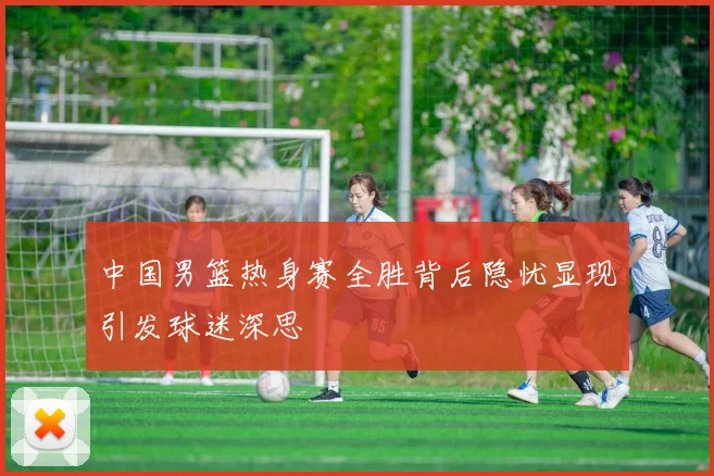 中国男篮热身赛全胜背后隐忧显现引发球迷深思