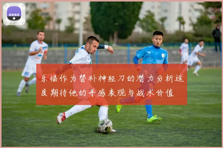 乐福作为替补神经刀的潜力分析适度期待他的手感表现与战术价值