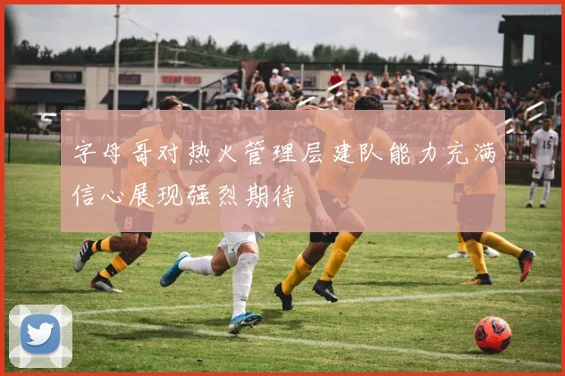 字母哥对热火管理层建队能力充满信心展现强烈期待